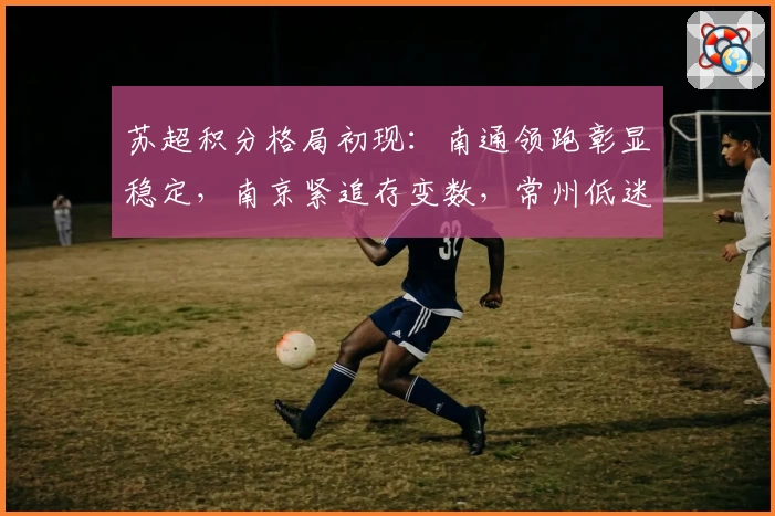 苏超积分格局初现：南通领跑彰显稳定，南京紧追存变数，常州低迷难脱困局