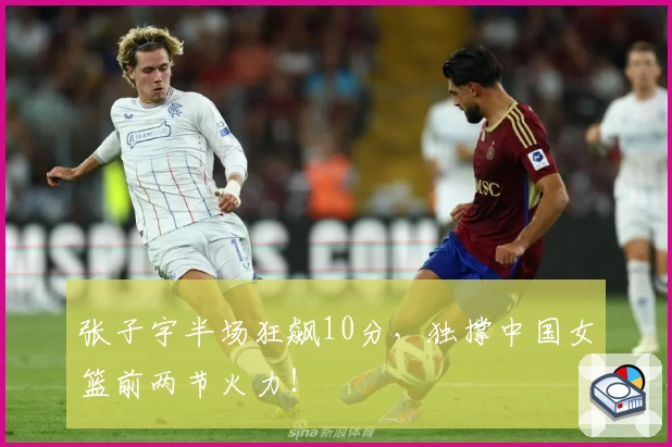 张子宇半场狂飙10分，独撑中国女篮前两节火力！