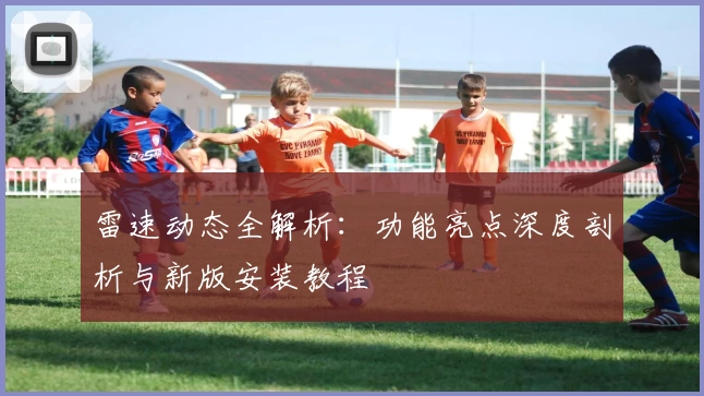 雷速动态全解析：功能亮点深度剖析与新版安装教程