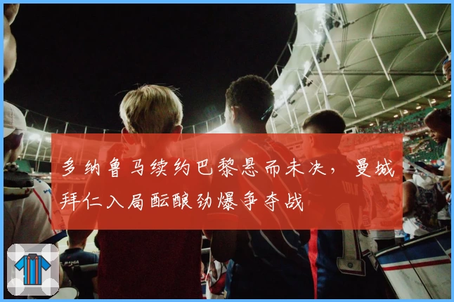 多纳鲁马续约巴黎悬而未决，曼城拜仁入局酝酿劲爆争夺战