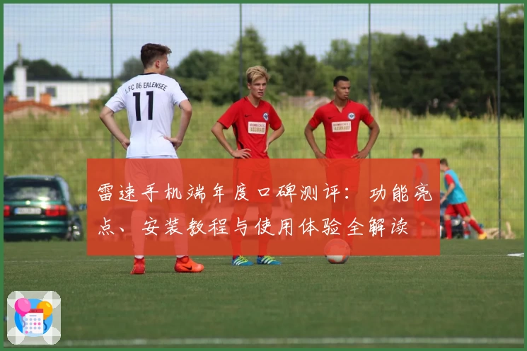 雷速手机端年度口碑测评：功能亮点、安装教程与使用体验全解读