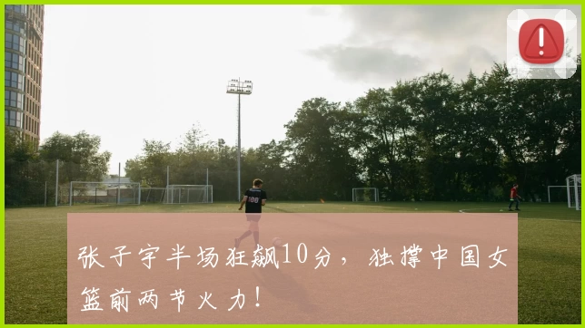 张子宇半场狂飙10分，独撑中国女篮前两节火力！