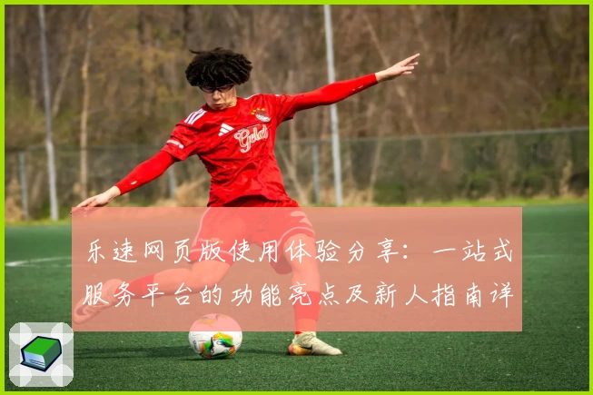 乐速网页版使用体验分享：一站式服务平台的功能亮点及新人指南详解