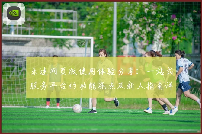 乐速网页版使用体验分享:一站式服务平台的功能亮点及新人指南详解