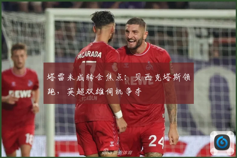 塔雷米成转会焦点：贝西克塔斯领跑，英超双雄伺机争夺