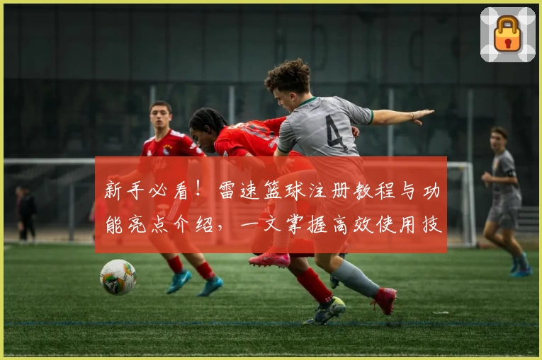 新手必看！雷速篮球注册教程与功能亮点介绍，一文掌握高效使用技巧