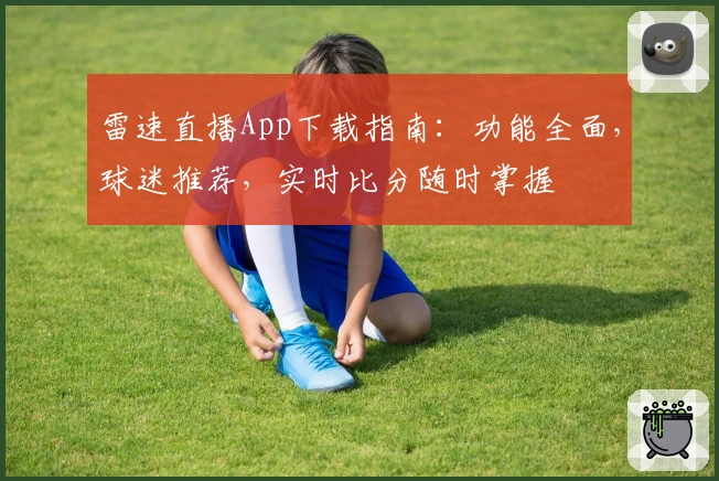 雷速直播App下载指南：功能全面，球迷推荐，实时比分随时掌握
