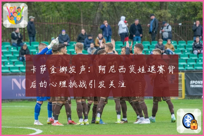 卡萨金娜发声：阿尼西莫娃退赛背后的心理挑战引发关注