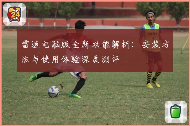雷速电脑版全新功能解析：安装方法与使用体验深度测评