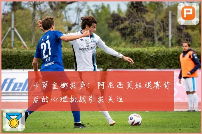 卡萨金娜发声：阿尼西莫娃退赛背后的心理挑战引发关注