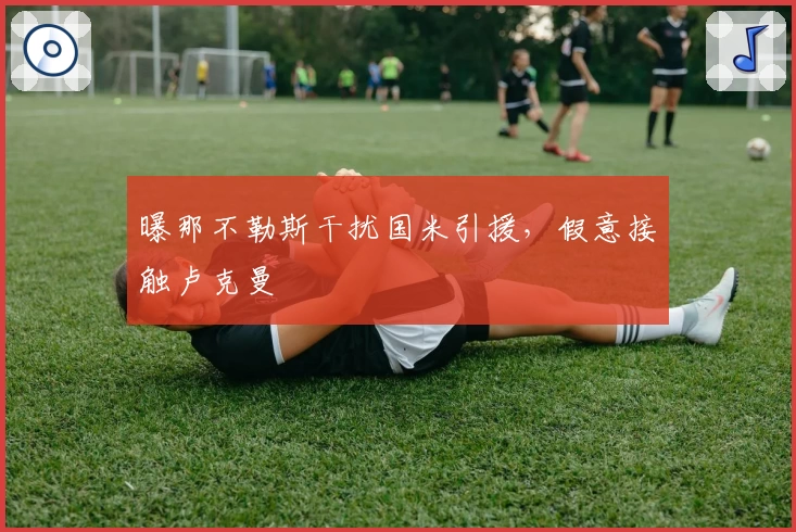 曝那不勒斯干扰国米引援，假意接触卢克曼