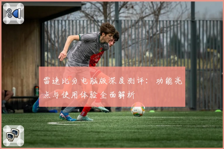 雷速比分电脑版深度测评：功能亮点与使用体验全面解析