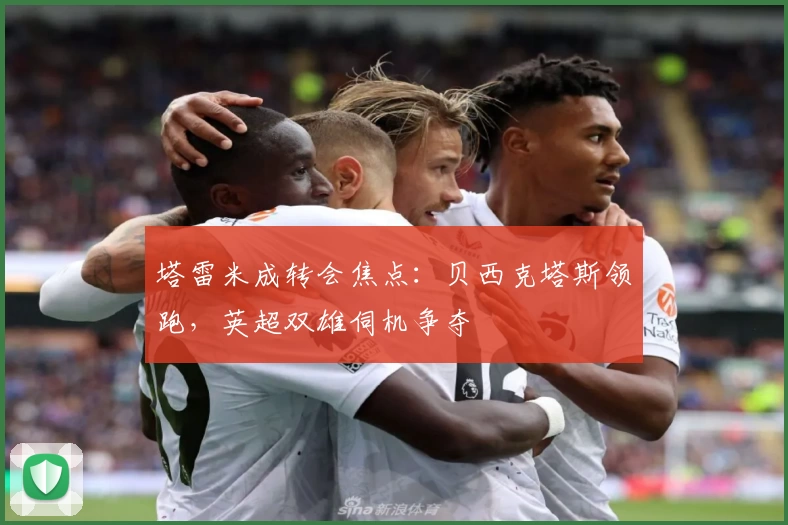 塔雷米成转会焦点：贝西克塔斯领跑，英超双雄伺机争夺