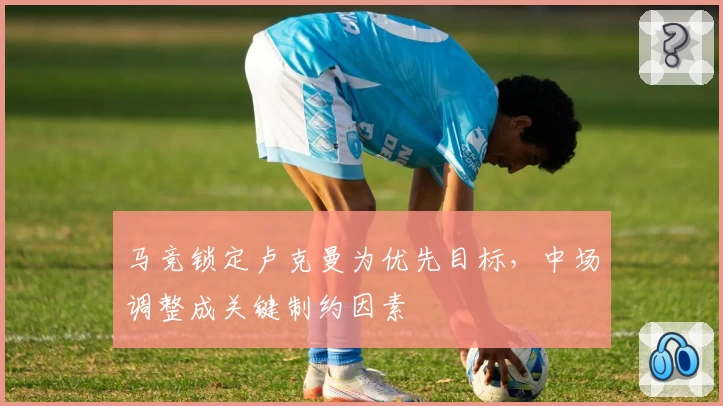 马竞锁定卢克曼为优先目标，中场调整成关键制约因素